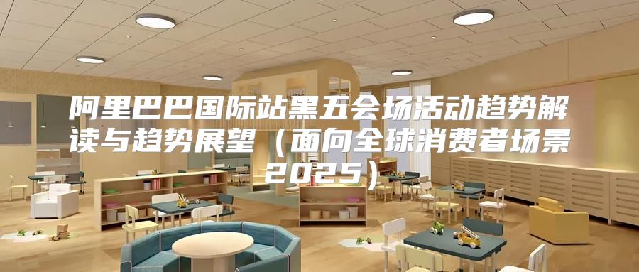 阿里巴巴国际站黑五会场活动趋势解读与趋势展望面向全球消费者场景2025