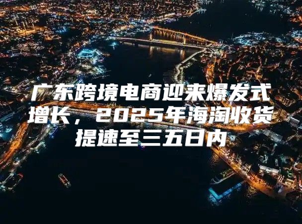 广东跨境电商迎来爆发式增长，2025年海淘收货提速至三五日内