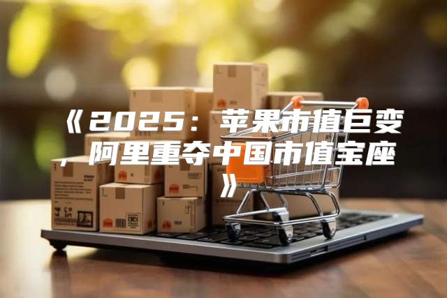2025苹果市值巨变，阿里重夺中国市值宝座
