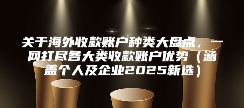 关于海外收款账户种类大盘点，一网打尽各大类收款账户优势涵盖个人及企业2025新选