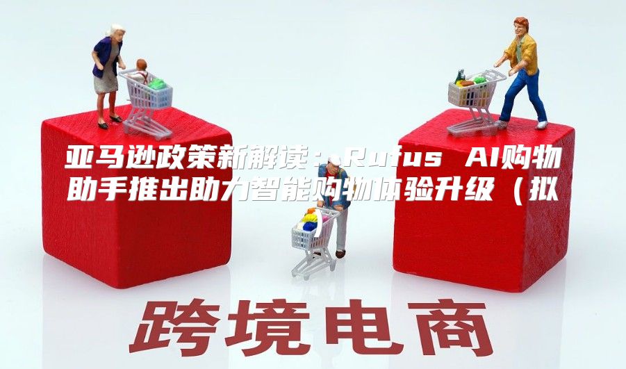 亚马逊政策新解读：Rufus AI购物助手推出助力智能购物体验升级拟