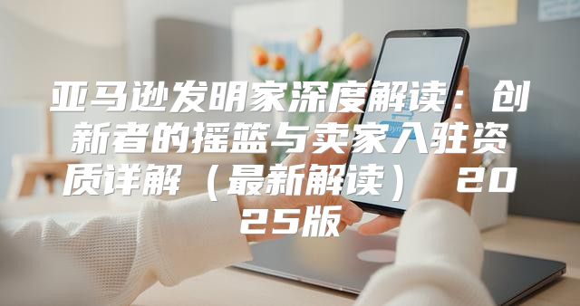 亚马逊发明家深度解读：创新者的摇篮与卖家入驻资质详解最新解读 2025版