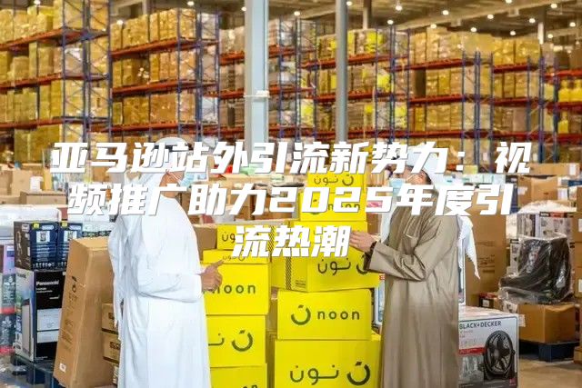 亚马逊站外引流新势力：视频推广助力2025年度引流热潮