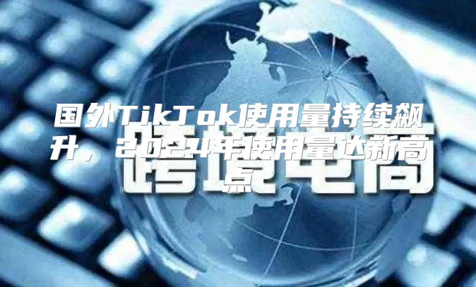 国外TikTok使用量持续飙升，2025年使用量达新高点