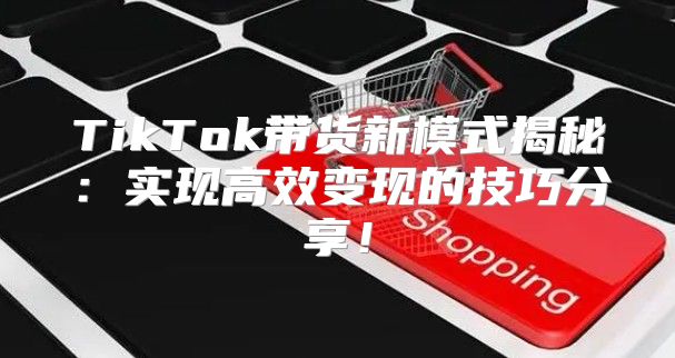 TikTok带货新模式揭秘：实现高效变现的技巧分享！