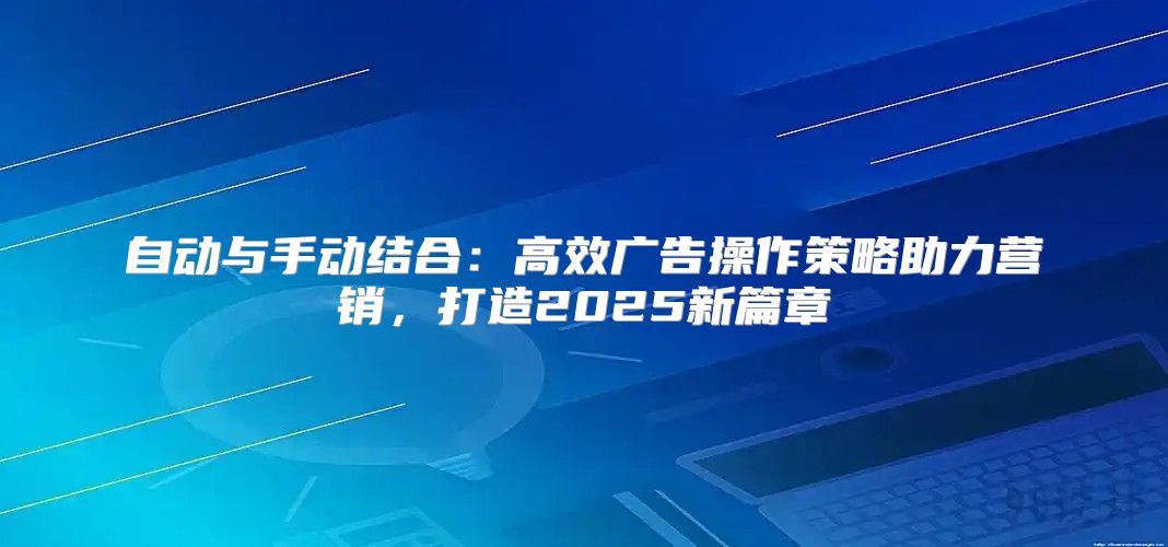 自动与手动结合：高效广告操作策略助力营销，打造2025新篇章