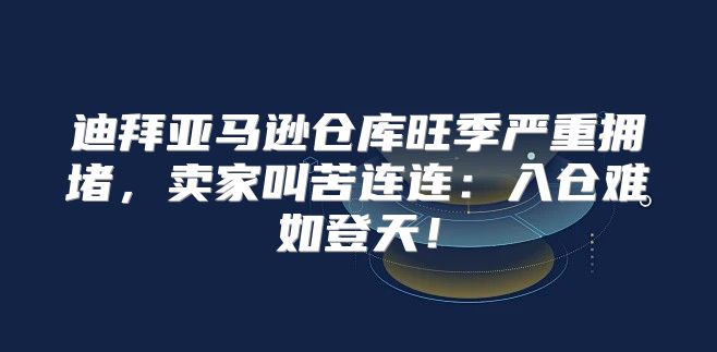 迪拜亚马逊仓库旺季严重拥堵，卖家叫苦连连：入仓难如登天！