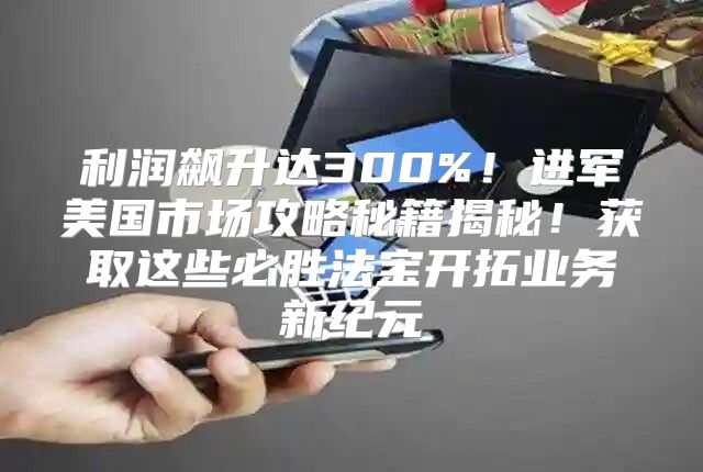利润飙升达300%！进军美国市场攻略秘籍揭秘！获取这些必胜法宝开拓业务新纪元
