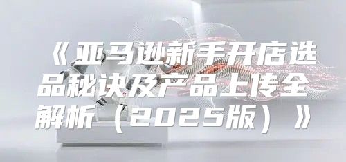 亚马逊新手开店选品秘诀及产品上传全解析2025版