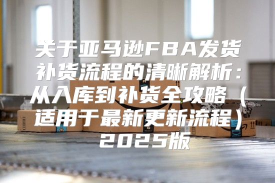 关于亚马逊FBA发货补货流程的清晰解析：从入库到补货全攻略适用于最新更新流程 2025版