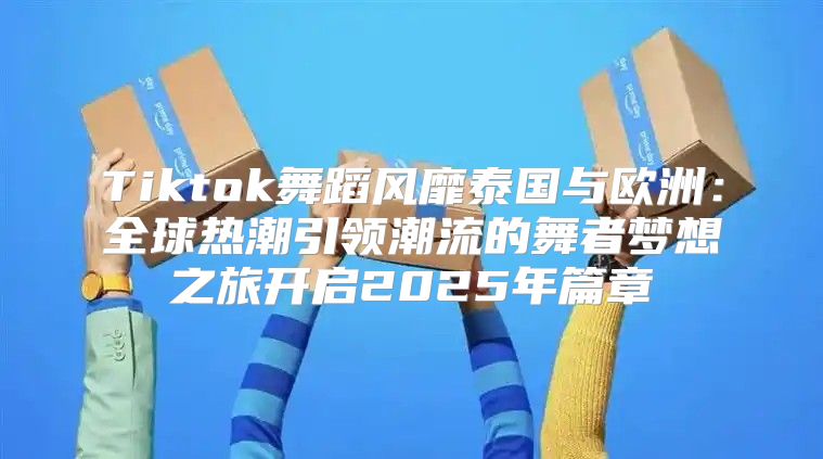 Tiktok舞蹈风靡泰国与欧洲：全球热潮引领潮流的舞者梦想之旅开启2025年篇章