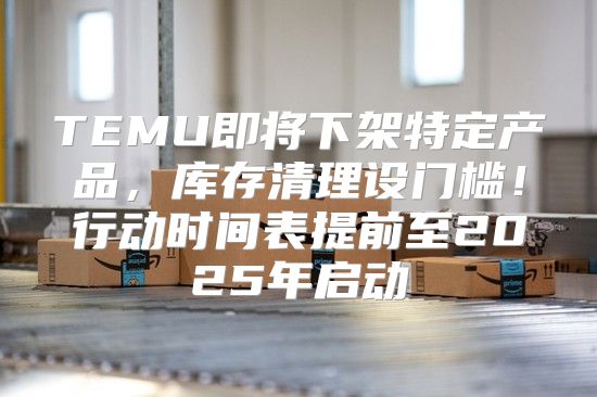 TEMU即将下架特定产品，库存清理设门槛！行动时间表提前至2025年启动