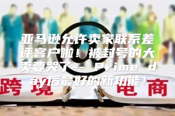 亚马逊允许卖家联系差评客户啦！被封号的大卖要哭了-- Prime day后最好的新功能！