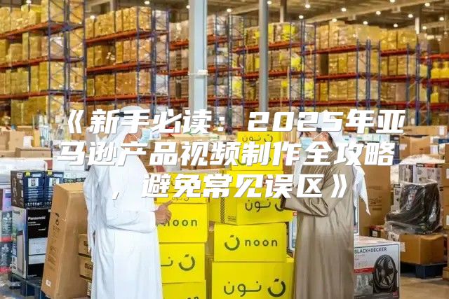 新手必读：2025年亚马逊产品视频制作全攻略，避免常见误区