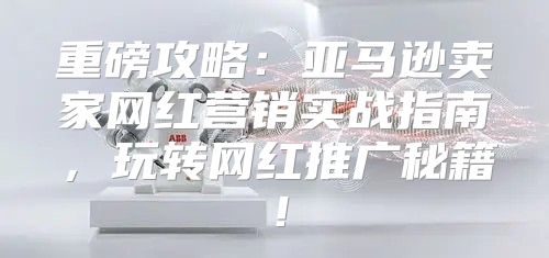 重磅攻略：亚马逊卖家网红营销实战指南，玩转网红推广秘籍！