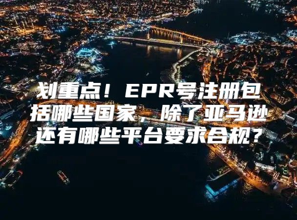 划重点！EPR号注册包括哪些国家，除了亚马逊还有哪些平台要求合规？
