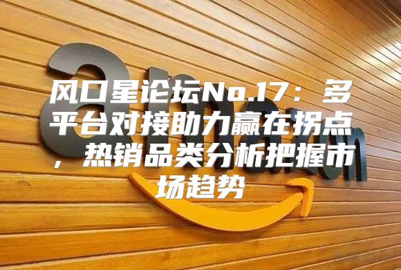 风口星论坛No.17：多平台对接助力赢在拐点，热销品类分析把握市场趋势