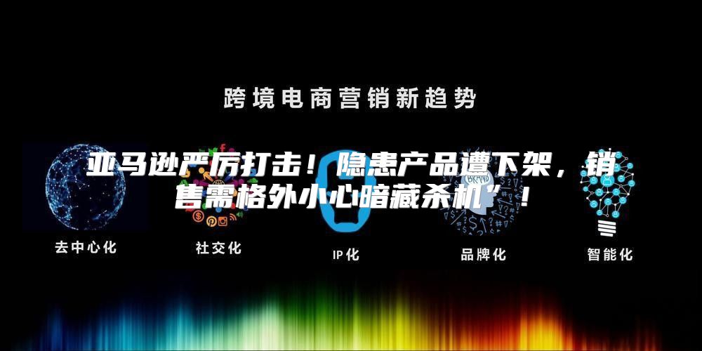 亚马逊严厉打击！隐患产品遭下架，销售需格外小心暗藏杀机”！