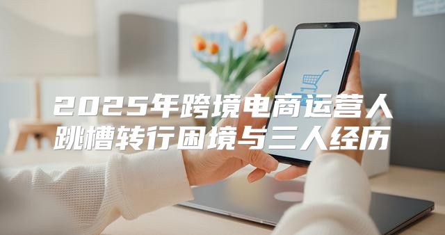 2025年跨境电商运营人跳槽转行困境与三人经历