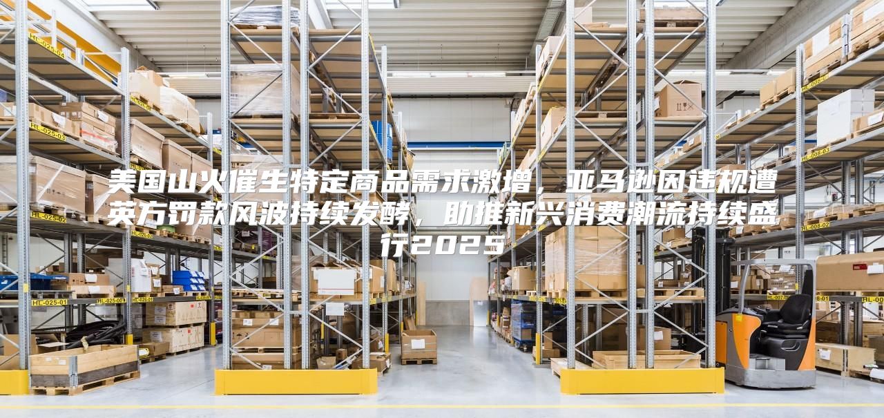 美国山火催生特定商品需求激增，亚马逊因违规遭英方罚款风波持续发酵，助推新兴消费潮流持续盛行2025