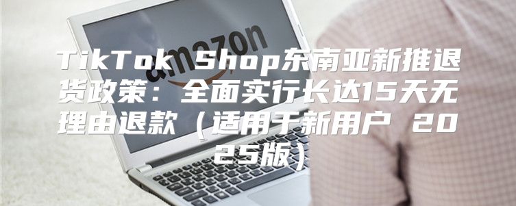 TikTok Shop东南亚新推退货政策：全面实行长达15天无理由退款适用于新用户 2025版