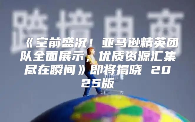空前盛况！亚马逊精英团队全面展示，优质资源汇集尽在瞬间即将揭晓2025版