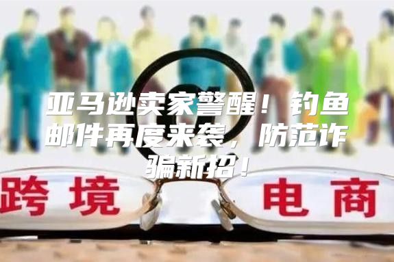 亚马逊卖家警醒！钓鱼邮件再度来袭，防范诈骗新招！