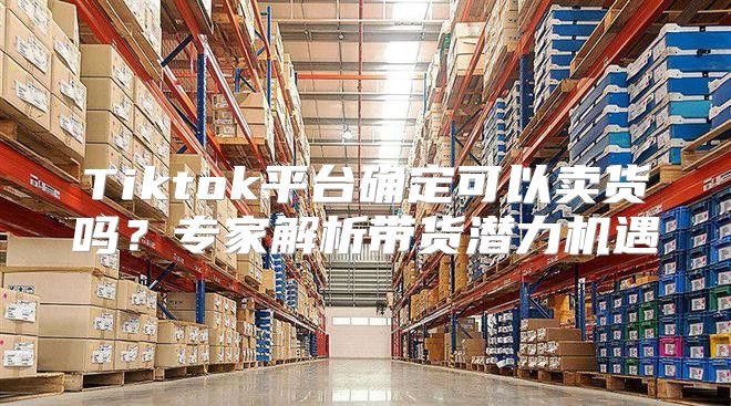 Tiktok平台确定可以卖货吗？专家解析带货潜力机遇