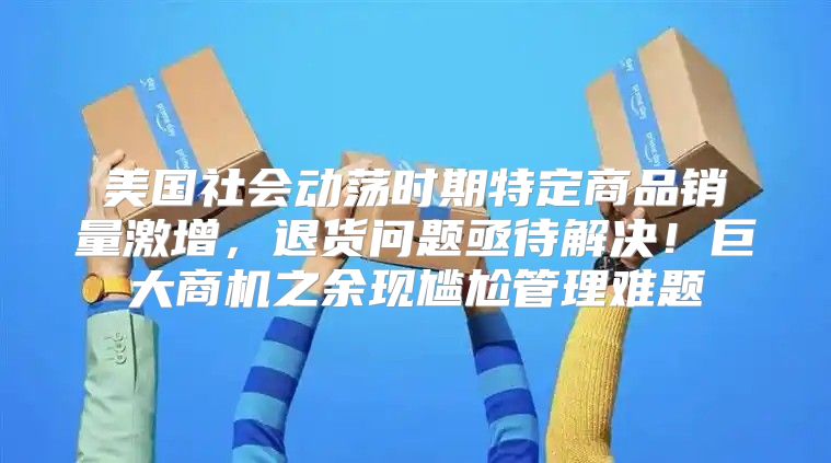 美国社会动荡时期特定商品销量激增，退货问题亟待解决！巨大商机之余现尴尬管理难题
