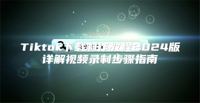 Tiktok下载制作教程2025版详解视频录制步骤指南
