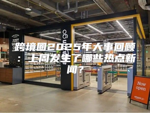 跨境圈2025年大事回顾：上周发生了哪些热点新闻？