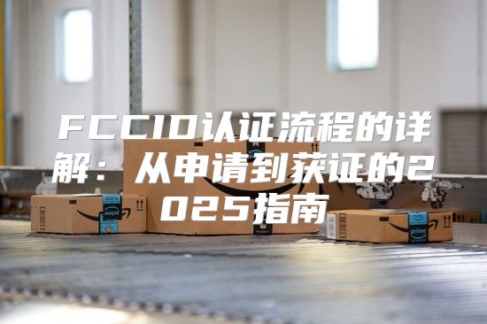 FCCID认证流程的详解：从申请到获证的2025指南