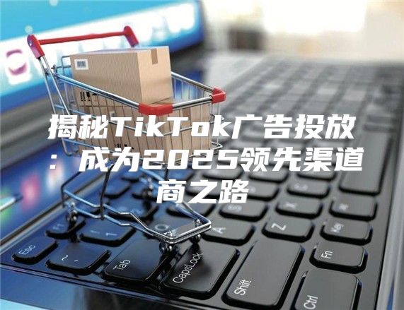 揭秘TikTok广告投放：成为2025领先渠道商之路