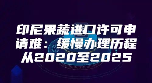 印尼果蔬进口许可申请难：缓慢办理历程从2020至2025