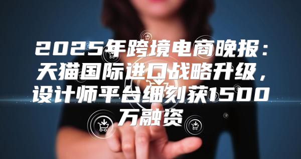 2025年跨境电商晚报：天猫国际进口战略升级，设计师平台细刻获1500万融资