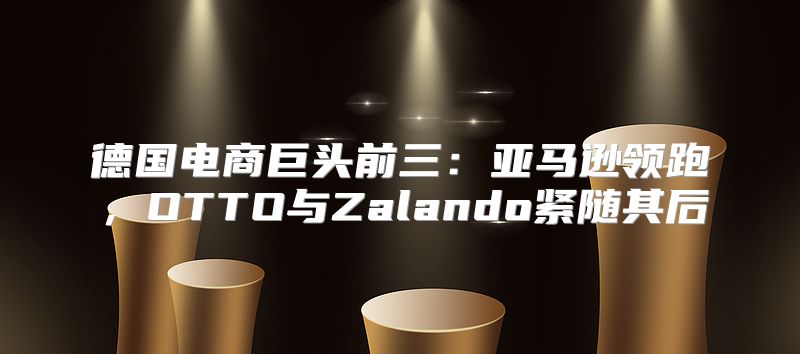 德国电商巨头前三：亚马逊领跑，OTTO与Zalando紧随其后