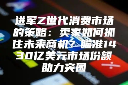 进军Z世代消费市场的策略：卖家如何抓住未来商机？瞄准1430亿美元市场份额助力突围