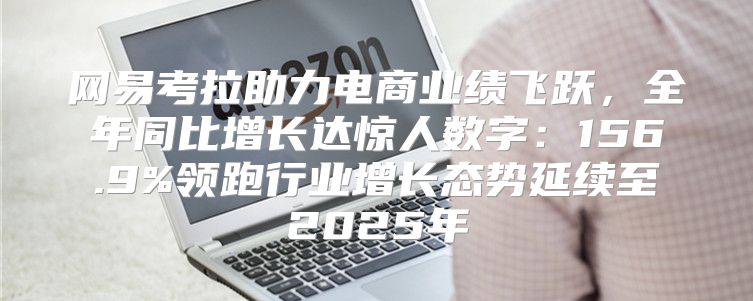 网易考拉助力电商业绩飞跃，全年同比增长达惊人数字：156.9%领跑行业增长态势延续至2025年