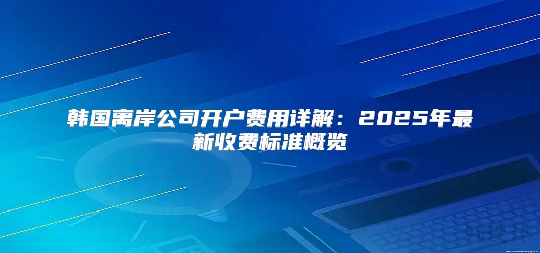 韩国离岸公司开户费用详解：2025年最新收费标准概览