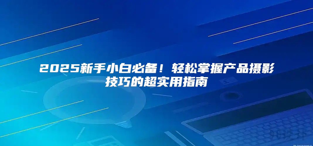 2025新手小白必备！轻松掌握产品摄影技巧的超实用指南