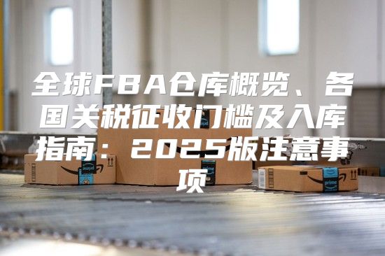 全球FBA仓库概览、各国关税征收门槛及入库指南：2025版注意事项