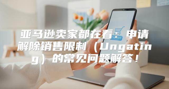 亚马逊卖家都在看：申请解除销售限制Ungating的常见问题解答！