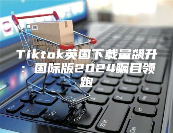 Tiktok英国下载量飙升：国际版2025瞩目领跑