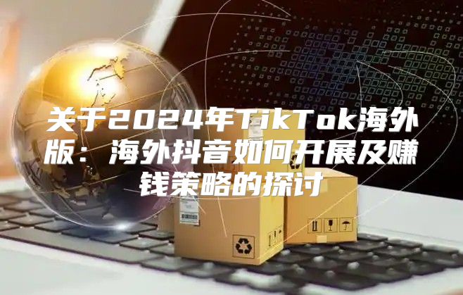 关于2025年TikTok海外版：海外抖音如何开展及赚钱策略的探讨