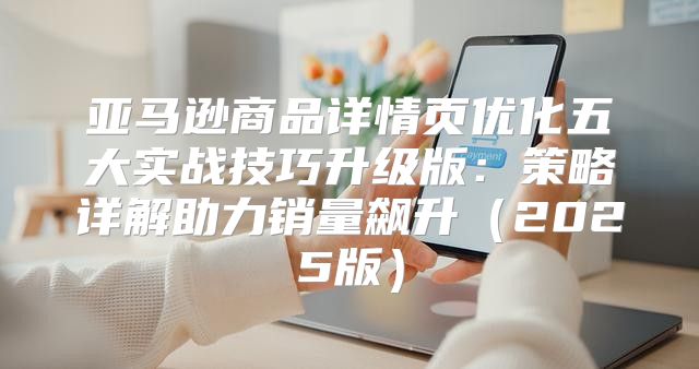 亚马逊商品详情页优化五大实战技巧升级版：策略详解助力销量飙升2025版