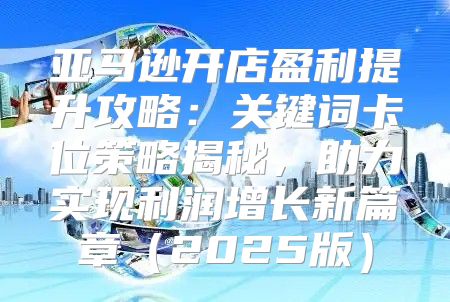 亚马逊开店盈利提升攻略：关键词卡位策略揭秘，助力实现利润增长新篇章2025版