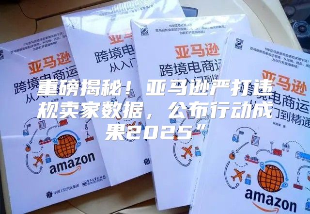 重磅揭秘！亚马逊严打违规卖家数据，公布行动成果2025”