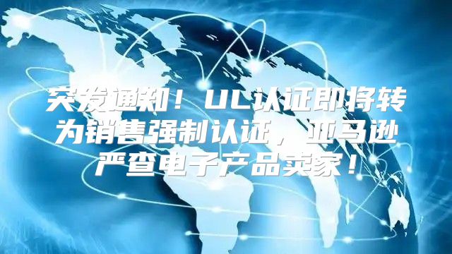 突发通知！UL认证即将转为销售强制认证，亚马逊严查电子产品卖家！