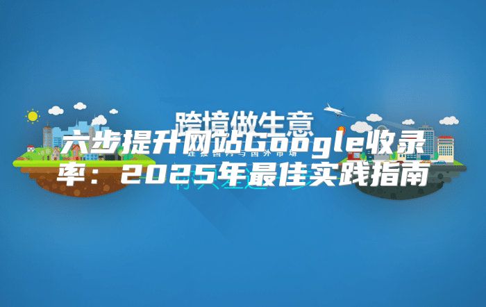 六步提升网站Google收录率：2025年最佳实践指南