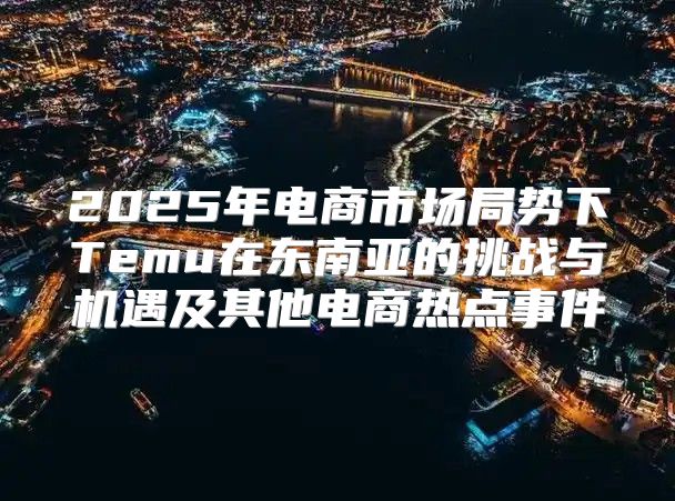 2025年电商市场局势下Temu在东南亚的挑战与机遇及其他电商热点事件
